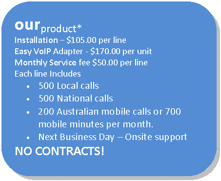 Rounded Rectangle: ourproduct*
Installation � $105.00 per line
Easy VoIP Adapter - $170.00 per unit
Monthly Service fee $50.00 per line
Each line Includes 
�	500 Local calls 
�	500 National calls
�	200 Australian mobile calls or 700 mobile minutes per month.
�	Next Business Day � Onsite support
NO CONTRACTS!
* Terms and Conditions apply  
